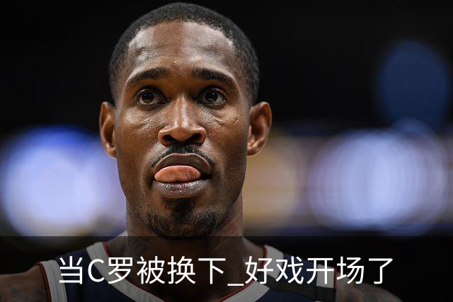 当C罗被换下 好戏开场了