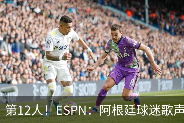第12人！ESPN：阿根廷球迷歌声从未中断 唱着"想看到第4颗星闪耀"